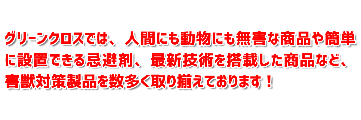 グリーンクロスでは、 人間にも、動物にも無害な商品や簡単に設置できる機材最新技術を搭載した商品など、害獣対策製品を数多く取り揃えております